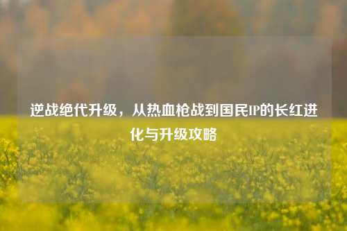 逆战绝代升级，从热血枪战到国民IP的长红进化与升级攻略