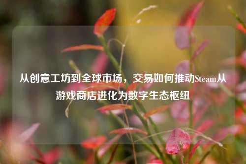 从创意工坊到全球市场，交易如何推动Steam从游戏商店进化为数字生态枢纽