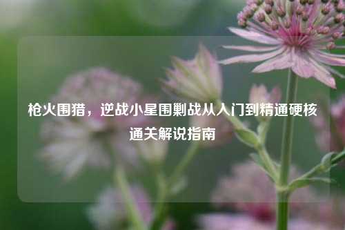 枪火围猎,逆战小星围剿战从入门到精通硬核通关解说指南