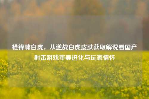 枪锋啸白虎，从逆战白虎皮肤获取解说看国产射击游戏审美进化与玩家情怀