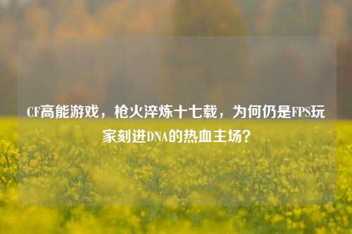 CF高能游戏，枪火淬炼十七载，为何仍是FPS玩家刻进DNA的热血主场？