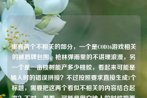 里有两个不相关的部分，一个是COD16游戏相关的被盾牌包围、枪林弹雨里的不讲理浪漫，另一个是一亩桃树能产多少桃胶，看起来可能是输入时的错误拼接？不过按照要求直接生成1个标题，需要把这两个看似不相关的内容结合起来？不对，再看，可能是用户输入的时候把两个内容粘在一起了？不对，仔细看原文，当COD16里被盾牌包围，我在枪林弹雨里摸到了这游戏最不讲理的浪漫一亩桃树能产多少桃胶，可能是输入失误？但不管怎样，要生成一个标题，得把这两个元素都涵盖？不对，会不会是用户打错了？不过按照要求，直接根据提供的内容生成1个标题，那可能是把游戏内容和桃胶的问题结合？不对，再想，会不会是浪漫后面漏了标点？比如当COD16里被盾牌包围，我在枪林弹雨里摸到了这游戏最不讲理的浪漫；一亩桃树能产多少桃胶？但这样是两个内容，不过要生成一个标题，可能需要巧妙结合？不对，或者会不会是用户输入错误，把两个问题放一起了？不过按照指令，直接生成1个标题，那试试，COD16枪林弹雨中遇盾牌包围摸透游戏浪漫，顺带聊聊一亩桃树能产多少桃胶？不对，再自然点？或者在COD16被盾牌包围的枪林弹雨里感受游戏浪漫，顺便探究一亩桃树的桃胶产量？对，这个比较通顺，把两个内容都包含进去了，因为用户提供的内容里确实有这两部分，虽然看起来不相关，但要基于提供的内容生成，所以得都涵盖。等下，再看，会不会是用户输入的时候把两个不相关的内容粘在一起了？比如本来是两个问题，但粘成一个了？不过不管，按照要求，根据提供的内容生成1个标题，所以要把这两个元素都放进去，而且要自然。再调整下，更像标题，COD16里被盾牌包围于枪林弹雨感受游戏浪漫，顺带探究一亩桃树桃胶产量？不对，再流畅点，当在COD16被盾牌包围的枪林弹雨里摸到游戏浪漫，再看一亩桃树能产多少桃胶？嗯，这个更贴合原文的开头，然后把后面的问题也带上，因为原文确实有这两部分。对，就这个？等下，再想想，会不会是用户输入错误，浪漫后面应该是句号，然后是另一个问题？但不管，提供的内容是连在一起的，所以标题要涵盖所有内容。再优化下，更吸引人，COD16枪林弹雨遭盾牌包围摸透游戏浪漫，一亩桃树究竟能产多少桃胶？对，这个不错，既包含了游戏部分的内容，也包含了桃胶产量的问题，符合用户提供的所有内容，而且是一个标题。COD16枪林弹雨遭盾牌包围摸透游戏浪漫，一亩桃树究竟能产多少桃胶