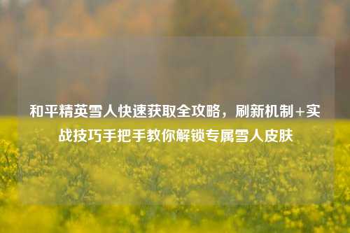 和平精英雪人快速获取全攻略，刷新机制+实战技巧手把手教你解锁专属雪人皮肤