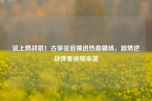 弦上燃战歌!古筝弦音撞进热血疆场,超燃逆战弹奏视频来袭