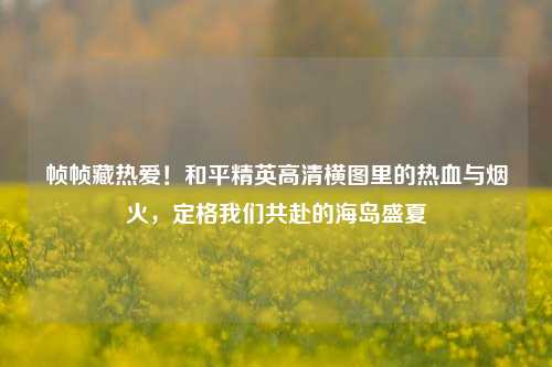 帧帧藏热爱!和平精英高清横图里的热血与烟火,定格我们共赴的海岛盛夏
