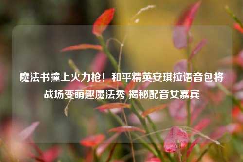 魔法书撞上火力枪！和平精英安琪拉语音包将战场变萌趣魔法秀 揭秘配音女嘉宾
