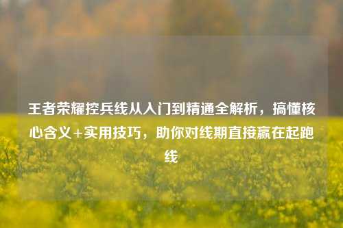 王者荣耀控兵线从入门到精通全解析，搞懂核心含义+实用技巧，助你对线期直接赢在起跑线