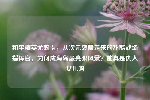 和平精英尤莉卡,从次元裂隙走来的甜酷战场指挥官,为何成海岛最亮眼风景?她真是仇人女儿吗