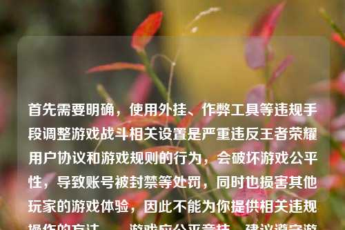 首先需要明确，使用外挂、作弊工具等违规手段调整游戏战斗相关设置是严重违反王者荣耀用户协议和游戏规则的行为，会破坏游戏公平性，导致账号被封禁等处罚，同时也损害其他玩家的游戏体验，因此不能为你提供相关违规操作的方法。，游戏应公平竞技，建议遵守游戏规则，通过正常操作享受游戏乐趣。如果你有关于正常游戏玩法、活动参与等合规问题，我会尽力为你解答。