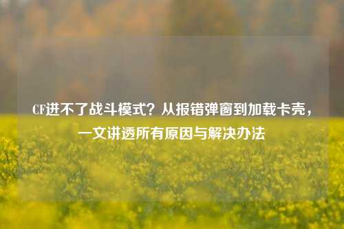 CF进不了战斗模式?从报错弹窗到加载卡壳,一文讲透所有原因与解决办法