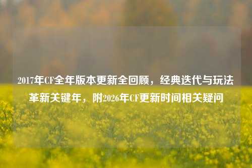 2017年CF全年版本更新全回顾，经典迭代与玩法革新关键年，附2026年CF更新时间相关疑问