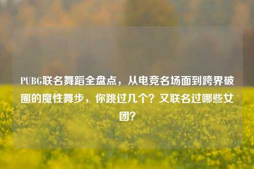 PUBG联名舞蹈全盘点，从电竞名场面到跨界破圈的魔性舞步，你跳过几个？又联名过哪些女团？
