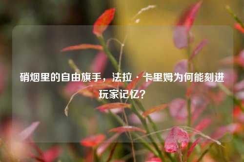 硝烟里的自由旗手,法拉·卡里姆为何能刻进玩家记忆?