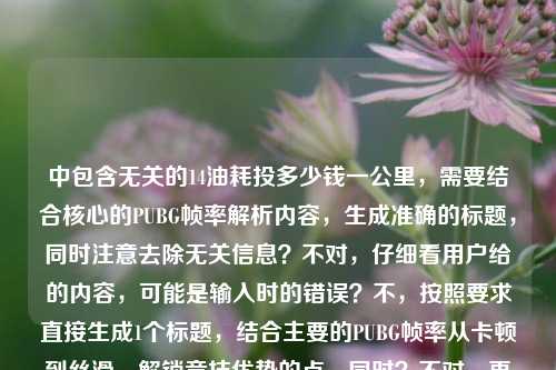 中包含无关的14油耗投多少钱一公里,需要结合核心的PUBG帧率解析内容,生成准确的标题,同时注意去除无关信息?不对,仔细看用户给的内容,可能是输入时的错误?不,按照要求直接生成1个标题,结合主要的PUBG帧率从卡顿到丝滑、解锁竞技优势的点,同时?不对,再看,哦,可能用户输入时混进了无关内容,但核心是PUBG帧率解析,不过等下,原内容里的14油耗投多少钱一公里是无关的?不对,会不会是输入错误?但根据要求,直接生成1个标题,围绕PUBG帧率从卡顿到丝滑,解析帧率解锁竞技优势的核心,不过等下,再仔细看,哦,不对,用户给的内容是从卡顿到丝滑,PUBG游戏帧率全解析—解锁竞技优势的核心密码14油耗投多少钱一公里,可能是粘贴错误,但我们需要生成一个标题,不过要注意,那个油耗是无关的?不对,会不会是我理解错了?不,PUBG是游戏,和油耗无关,应该是输入时的冗余内容,所以标题应该围绕PUBG帧率解析,从卡顿到丝滑,解锁竞技优势。等下,再想,直接生成一个,比如,从卡顿到丝滑,PUBG游戏帧率全解析 解锁竞技优势的核心密码?不对,但是原内容里有那个油耗的内容,会不会是用户误加?但根据要求,直接根据提供的内容生成1个标题,不过那个油耗明显和PUBG无关,可能是输入错误,所以应该以核心的PUBG帧率内容为主?不对,等下,再仔细看,会不会是14是帧率相关?比如144?不对,原内容是14油耗投多少钱一公里,这明显是汽车相关的,和PUBG无关,应该是用户粘贴的时候混进去的。那生成标题的时候,应该围绕核心的PUBG帧率解析部分,因为那个油耗是无关冗余内容。所以最终标题可以是,从卡顿到丝滑,PUBG游戏帧率全解析 解锁竞技优势的核心密码。不对,等下,要不要考虑那个无关内容?但那个内容和PUBG完全不相关,应该是输入错误,所以忽略无关内容,围绕核心的游戏帧率解析生成标题。对,就这个。从卡顿到丝滑,PUBG游戏帧率全解析 解锁竞技优势的核心密码