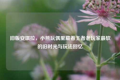 旧版安琪拉,小熊玩偶里藏着王者老玩家最软的旧时光与玩法回忆