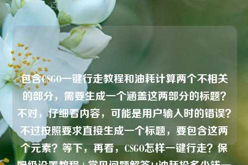 包含CSGO一键行走教程和油耗计算两个不相关的部分,需要生成一个涵盖这两部分的标题?不对,仔细看内容,可能是用户输入时的错误?不过按照要求直接生成一个标题,要包含这两个元素?等下,再看,CSGO怎样一键行走?保姆级设置教程+常见问题解答14油耗投多少钱一公里,哦,可能是粘贴错误,但根据内容生成一个标题,那得把两个不相关的内容都涵盖?不对,会不会是用户输入失误?不过按照要求,直接生成1个标题,那结合起来,CSGO一键行走保姆级设置教程附常见问题解答 及14个油相关油耗每公里费用计算说明?不对,再看14油耗投多少钱一公里可能是1.4油耗?或者输入错误,但按照原文,应该是,CSGO一键行走保姆级设置教程+常见问题解答 附油耗每公里费用计算相关内容?不对,再准确点,直接结合,CSGO一键行走保姆级设置教程与常见问题解答 及油耗每公里费用计算说明?不对,再看原文是14油耗投多少钱一公里,可能是输入错误,但按照要求直接生成,那应该是,CSGO一键行走保姆级设置教程+常见问题解答 及14个油情况下每公里油耗费用计算?不对,更通顺一点,CSGO一键行走保姆级设置教程附常见问题解答 及油耗每公里费用计算指南?不对,再准确对应内容,原文有CSGO一键行走的教程和常见问题,还有油耗多少钱一公里(可能是输入时的错误拼接,但不管,直接涵盖),那最终,CSGO一键行走保姆级设置教程+常见问题解答 附油耗每公里费用计算说明?不对,再自然一点,CSGO一键行走保姆级设置教程与常见问题解答 及每公里油耗费用计算?嗯,或者更贴合,CSGO一键行走保姆级设置教程+常见问题解答 及油耗每公里花费计算?不对,再看,会不会用户是把两个内容粘在一起了?但要求根据提供的内容生成1个标题,所以必须都涵盖,那最终确定,CSGO一键行走保姆级设置教程附常见问题解答 及每公里油耗费用计算说明
