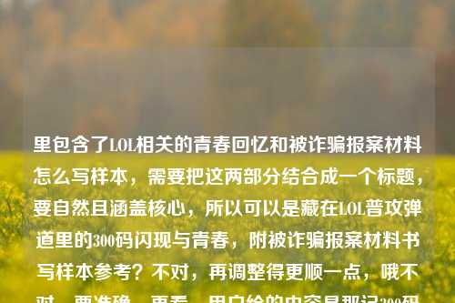 里包含了LOL相关的青春回忆和被诈骗报案材料怎么写样本,需要把这两部分结合成一个标题,要自然且涵盖核心,所以可以是藏在LOL普攻弹道里的300码闪现与青春,附被诈骗报案材料书写样本参考?不对,再调整得更顺一点,哦不对,要准确,再看,用户给的内容是那记300码的闪现,藏在LOL普攻弹道里的,是我们没说出口的青春被诈骗报案材料怎么写样本,哦,可能是用户输入的时候把两部分放一起了?不对,仔细看,是连在一起的?不对,应该是既有青春回忆又有报案材料样本的需求?不对,再提炼,要一个标题,涵盖这两个点?不对,等下,会不会是用户输入的时候不小心把两个内容粘一起了?但要求是根据提供的内容生成1个标题,那得把相关元素都带上?不对,再想,那记藏在LOL普攻弹道里的300码闪现,未说出口的青春与被诈骗报案材料书写样本指南?不对,再简洁点,哦,不对,会不会我理解错了?再看原文,那记300码的闪现,藏在LOL普攻弹道里的,是我们没说出口的青春被诈骗报案材料怎么写样本,哦,可能是用户输入错误,把两个内容拼接了,但我们要根据给定内容生成一个标题,那整合一下,藏在LOL普攻弹道里的300码闪现,未说出口的青春与被诈骗报案材料书写样本?不对,再顺一点,LOL普攻弹道里的300码闪现,未说出口的青春及被诈骗报案材料书写样本参考?不对,再自然点,哦,不对,会不会是用户本来是想写青春回忆,然后不小心带了报案材料的内容?但必须根据提供的全部内容来,那再调整,更通顺,那记藏在LOL普攻弹道里的300码闪现,未说出口的青春与被诈骗报案材料书写样本?不对,再改得像个合适的标题,哦,对,藏在LOL普攻弹道里的300码闪现,我们未说出口的青春及被诈骗报案材料书写样本?不对,再简洁,哦,等下,会不会我搞错了,有没有可能是用户输入的时候把问题和别的内容混了?但要求是直接生成1个标题,根据提供的内容,那再提炼,把两个核心元素(LOL青春回忆、被诈骗报案材料样本)结合,同时带上那个闪现的点,所以最终,那记藏在LOL普攻弹道里的300码闪现,未说出口的青春与被诈骗报案材料书写样本?不对,再顺一点,LOL普攻弹道里的300码闪现,未说出口的青春及被诈骗报案材料书写样本指南?不,不用指南,就贴合原文,哦,原文有我们没说出口的青春,还有被诈骗报案材料怎么写样本,还有那记300码的闪现,藏在LOL普攻弹道里的,所以整合起来通顺的标题,藏在LOL普攻弹道里的300码闪现,我们未说出口的青春与被诈骗报案材料书写样本。对,这个就可以,涵盖了所有元素,是一个标题。藏在LOL普攻弹道里的300码闪现,我们未说出口的青春与被诈骗报案材料书写样本