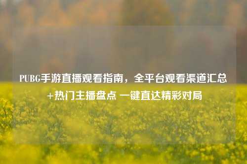 PUBG手游直播观看指南,全平台观看渠道汇总+热门主播盘点 一键直达精彩对局
