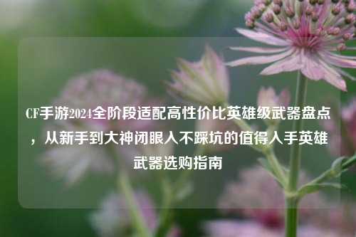 CF手游2024全阶段适配高性价比英雄级武器盘点，从新手到大神闭眼入不踩坑的值得入手英雄武器选购指南