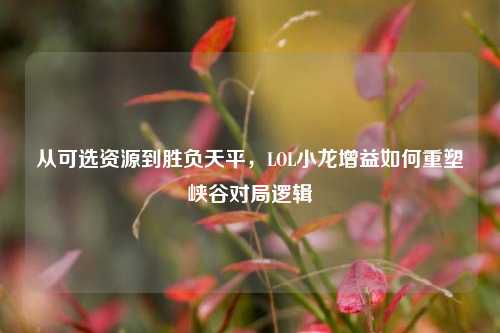 从可选资源到胜负天平,LOL小龙增益如何重塑峡谷对局逻辑