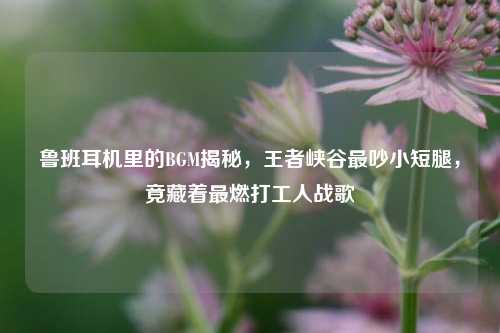 鲁班耳机里的BGM揭秘,王者峡谷最吵小短腿,竟藏着最燃打工人战歌
