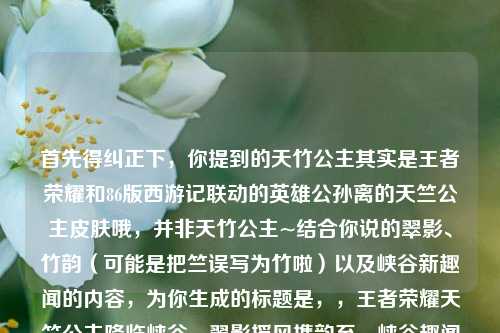 首先得纠正下，你提到的天竹公主其实是王者荣耀和86版西游记联动的英雄公孙离的天竺公主皮肤哦，并非天竹公主~结合你说的翠影、竹韵（可能是把竺误写为竹啦）以及峡谷新趣闻的内容，为你生成的标题是，，王者荣耀天竺公主降临峡谷，翠影摇风携韵至，峡谷趣闻伴新颜