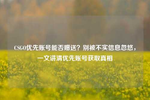 CSGO优先账号能否赠送?别被不实信息忽悠,一文讲清优先账号获取真相