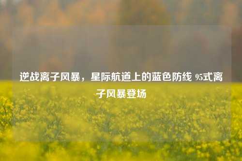 逆战离子风暴,星际航道上的蓝色防线 95式离子风暴登场
