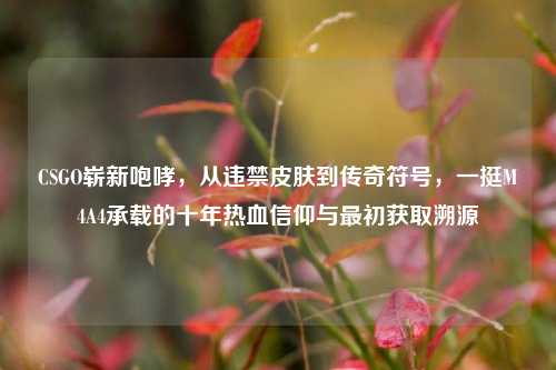 CSGO崭新咆哮，从违禁皮肤到传奇符号，一挺M4A4承载的十年热血信仰与最初获取溯源
