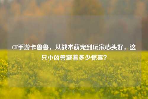 CF手游卡鲁鲁，从战术萌宠到玩家心头好，这只小凶兽藏着多少惊喜？
