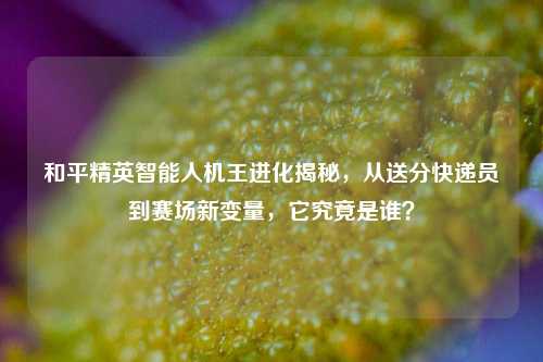 和平精英智能人机王进化揭秘，从送分快递员到赛场新变量，它究竟是谁？
