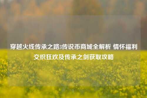 穿越火线传承之路3传说币商城全解析 情怀福利交织狂欢及传承之剑获取攻略