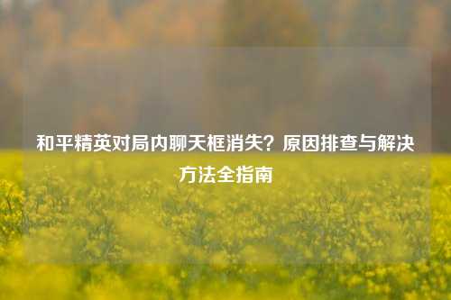 和平精英对局内聊天框消失?原因排查与解决方法全指南