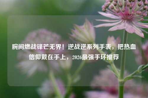 腕间燃战锋芒无界！逆战逆系列手表，把热血信仰戴在手上，2026最强手环推荐