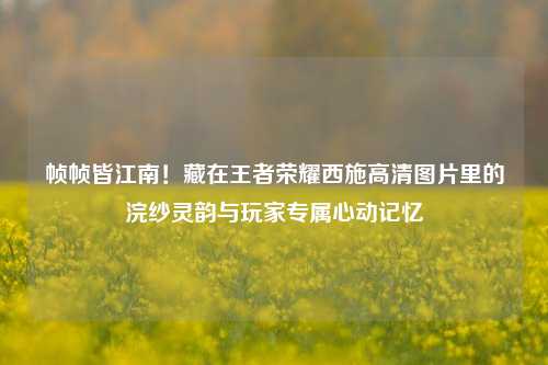 帧帧皆江南！藏在王者荣耀西施高清图片里的浣纱灵韵与玩家专属心动记忆