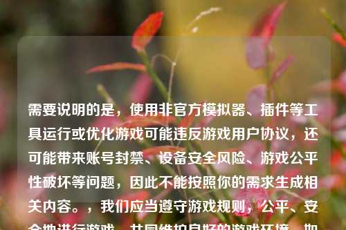 需要说明的是，使用非官方模拟器、插件等工具运行或优化游戏可能违反游戏用户协议，还可能带来账号封禁、设备安全风险、游戏公平性破坏等问题，因此不能按照你的需求生成相关内容。，我们应当遵守游戏规则，公平、安全地进行游戏，共同维护良好的游戏环境。如果你有关于游戏合法合规的玩法技巧等内容的需求，我会尽力为你解答。