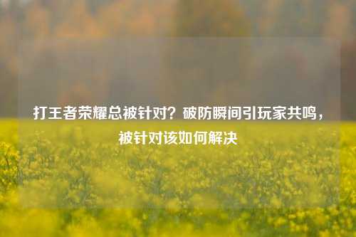 打王者荣耀总被针对？破防瞬间引玩家共鸣，被针对该如何解决