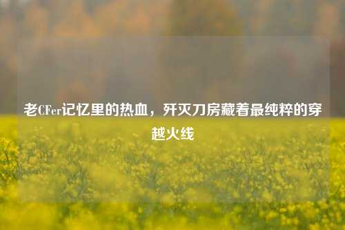 老CFer记忆里的热血，歼灭刀房藏着最纯粹的穿越火线