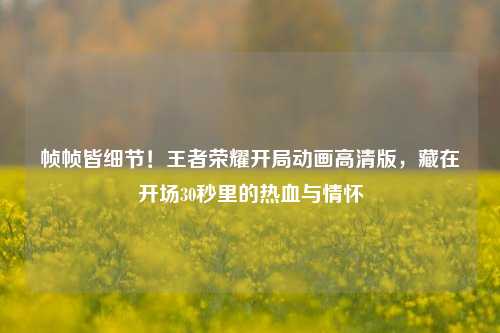 帧帧皆细节！王者荣耀开局动画高清版，藏在开场30秒里的热血与情怀