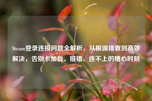 Steam登录连接问题全解析,从根源排查到高效解决,告别卡加载、报错、连不上的糟心时刻