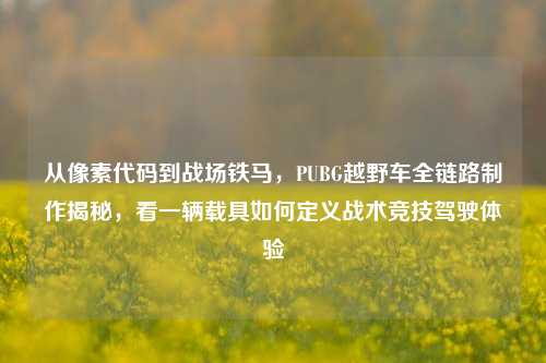 从像素代码到战场铁马，PUBG越野车全链路制作揭秘，看一辆载具如何定义战术竞技驾驶体验