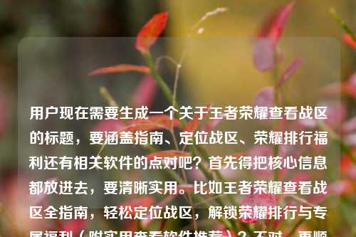 用户现在需要生成一个关于王者荣耀查看战区的标题，要涵盖指南、定位战区、荣耀排行福利还有相关软件的点对吧？首先得把核心信息都放进去，要清晰实用。比如王者荣耀查看战区全指南，轻松定位战区，解锁荣耀排行与专属福利（附实用查看软件推荐）？不对，再顺一点？哦不对，用户给的内容是查看战区全指南，轻松定位，解锁排行福利，还有查看软件。那整合一下，要准确。等下，再自然点，比如王者荣耀查看战区全指南，轻松定位战区，解锁荣耀排行与专属福利，附实用查看软件攻略？不对，再凝练？不对，要一个标题，把核心都涵盖。哦对，再精准点，王者荣耀查看战区全指南，轻松定位战区，解锁荣耀排行与专属福利，附实用查看软件推荐？不对，会不会有点长？或者更顺一点？等下，用户的内容是王者荣耀查看战区全指南，轻松定位战区，解锁荣耀排行与专属福利王者荣耀查看战区软件，所以要把这些元素都包含，做一个通顺的标题。哦，对，比如王者荣耀查看战区全指南，轻松定位战区，解锁荣耀排行与专属福利，附实用查看软件攻略？不对，再想想，更抓眼球？不，用户要直接根据内容生成，那准确涵盖的话，王者荣耀查看战区全指南，轻松定位战区，解锁荣耀排行专属福利，附实用查看软件推荐？不对，再调整，让它更通顺。哦，有了，王者荣耀查看战区全指南，轻松定位战区，解锁荣耀排行与专属福利，附实用查看软件方法？不对，不对，里面提到了查看战区软件，所以要体现。等下，再简洁点？王者荣耀查看战区全指南，轻松定位战区，解锁荣耀排行福利，附实用查看软件推荐？不对，再顺。哦，对，就这个？不对，等下，有没有更贴合的？哦，王者荣耀查看战区全指南，轻松定位战区，解锁荣耀排行与专属福利，附实用查看软件攻略？不对，其实更准确的是把软件的点自然融入。哦，不对，再想想，用户给的元素，1.王者荣耀查看战区全指南 2.轻松定位战区 3.解锁荣耀排行与专属福利 4.王者荣耀查看战区软件。所以整合起来一个通顺的标题，王者荣耀查看战区全指南，轻松定位战区，解锁荣耀排行与专属福利，附实用查看软件推荐。对，这个就可以？等下，会不会太啰嗦？或者有没有更凝练的？比如王者荣耀查看战区全指南，轻松定位战区，解锁排行福利，附实用查看软件推荐？不对，要保留荣耀排行与专属福利，因为是原文的点。哦，对，就用，王者荣耀查看战区全指南，轻松定位战区，解锁荣耀排行与专属福利，附实用查看软件推荐。不对，等下，再看看，有没有更顺的？比如王者荣耀查看战区全指南，轻松定位战区，解锁荣耀排行及专属福利，附实用查看软件推荐？其实都可以，不过就这个吧，涵盖了所有元素，是一个完整的标题。王者荣耀查看战区全指南，轻松定位战区，解锁荣耀排行与专属福利，附实用查看软件推荐