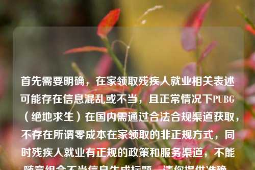 首先需要明确，在家领取残疾人就业相关表述可能存在信息混乱或不当，且正常情况下PUBG（绝地求生）在国内需通过合法合规渠道获取，不存在所谓零成本在家领取的非正规方式，同时残疾人就业有正规的政策和服务渠道，不能随意组合不当信息生成标题。请你提供准确、合法、合规的内容，以便生成合适的标题。