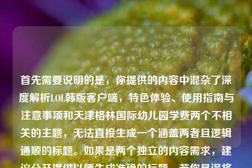 首先需要说明的是，你提供的内容中混杂了深度解析LOL韩版客户端，特色体验、使用指南与注意事项和天津格林国际幼儿园学费两个不相关的主题，无法直接生成一个涵盖两者且逻辑通顺的标题。如果是两个独立的内容需求，建议分开提供以便生成准确的标题。若你是误将两个内容放在一起，可明确具体需要生成标题的主题，我会为你生成合适的标题。