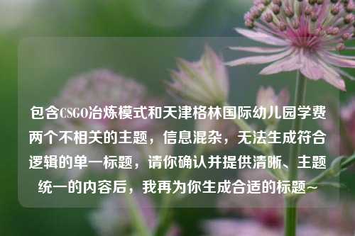 包含CSGO冶炼模式和天津格林国际幼儿园学费两个不相关的主题,信息混杂,无法生成符合逻辑的单一标题,请你确认并提供清晰、主题统一的内容后,我再为你生成合适的标题~
