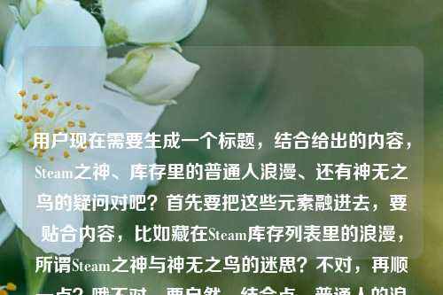 用户现在需要生成一个标题，结合给出的内容，Steam之神、库存里的普通人浪漫、还有神无之鸟的疑问对吧？首先要把这些元素融进去，要贴合内容，比如藏在Steam库存列表里的浪漫，所谓Steam之神与神无之鸟的迷思？不对，再顺一点？哦不对，要自然，结合点，普通人的浪漫，Steam之神，还有那个神无之鸟的问题。哦对，藏在Steam库存里的普通人浪漫，Steam之神与神无之鸟的相关探寻？不对，再接地气点？哦，Steam库存里藏着普通人的浪漫，所谓Steam之神究竟和神无之鸟有关吗？不对，再凝练点？哦不对，要更顺，比如藏在Steam库存列表里的普通人浪漫，Steam之神与神无之鸟的小疑问？不对，再精准点，哦，对了，内容是说Steam之神是库存里的普通人浪漫，还问steam上有神无之鸟吗，所以整合起来，藏在Steam库存里的普通人浪漫，Steam之神与神无之鸟的相关谜题？不对，太绕了，简单点，Steam库存列表里的普通人浪漫，Steam之神与神无之鸟的疑问？不对，再自然点，哦，藏在Steam库存里的普通人浪漫，你找的Steam之神是神无之鸟吗？哦，这个好像更贴合？不对，等下，原内容是Steam之神，藏在库存列表里的普通人浪漫steam上有神无之鸟吗，哦对，要把两个点都涵盖，一是Steam之神是库存里的普通人浪漫，二是疑问Steam上有没有神无之鸟，是不是和这个Steam之神有关？不对，再调整得更顺，更像标题，藏在Steam库存列表里的普通人浪漫，所谓Steam之神是神无之鸟吗？哦，不对，原句是问steam上有神无之鸟吗，不是说Steam之神是神无之鸟？哦，那再改，Steam库存里的普通人浪漫，Steam之神之外，平台上真的有神无之鸟吗？不对，有点散。哦，再凝练，藏在Steam库存列表的普通人浪漫，Steam之神与神无之鸟的小好奇？不对，不够抓眼球？哦，不对，用户要直接生成1个，结合内容，哦，有了，藏在Steam库存里的普通人浪漫，Steam之神究竟是什么，平台上有神无之鸟吗？不对，太长了？哦，短一点，Steam库存里的普通人浪漫，Steam之神与神无之鸟的疑问？不对，再顺，藏在Steam库存列表里的普通人浪漫，聊聊Steam之神与神无之鸟？哦，不对，原句有个疑问是steam上有神无之鸟吗，还有Steam之神是库存里的普通人浪漫。哦，对了，更贴合的，Steam库存列表里藏着普通人的浪漫，所谓Steam之神，平台上有神无之鸟吗？不对，有点拗口。哦，调整下，藏在Steam库存里的普通人浪漫，Steam之神之外，Steam上真的有神无之鸟吗？不对，重复Steam了。哦，改，藏在Steam库存列表的普通人浪漫，Steam之神与神无之鸟的探寻？不对，太生硬。哦，等下，是不是可以更有温度一点？毕竟提到了普通人的浪漫。哦，Steam库存里的普通人浪漫，你说的Steam之神，是神无之鸟吗？哦，这个好像不错？不对，原问题是steam上有神无之鸟吗，不是说Steam之神是神无之鸟。哦，那再改，藏在Steam库存列表里的普通人浪漫，Steam之神之外，平台是否存在神无之鸟？不对，有点正式。哦，接地气点，Steam库存里藏着普通人的浪漫，除了Steam之神，平台上有神无之鸟吗？哦，这个？不对，再顺一点，不要太散。哦，有了，藏在Steam库存列表的普通人浪漫，Steam之神与神无之鸟的小疑问？不对，还是刚才那个更顺？等下，再想想，原内容的两个核心，1. Steam之神，本质是藏在Steam库存列表里的普通人的浪漫；2. 疑问，Steam平台上有没有神无之鸟？那把这两个点结合成流畅的标题，比如，藏在Steam库存里的普通人浪漫，Steam之神背后，平台上真的有神无之鸟吗？哦，这个好像可以？不对，再凝练点，不要太长。哦，Steam库存里的普通人浪漫，Steam之神与神无之鸟的谜题？不对，谜题太重了，就是个小疑问。哦，对了，更自然的，藏在Steam库存列表里的普通人浪漫，关于Steam之神与神无之鸟的小好奇？不对，还是不够直接。哦，等下，用户要直接生成，不要太绕，就把核心点放进去，藏在Steam库存里的普通人浪漫，Steam之神是什么，平台上有神无之鸟吗？不对，有点长。哦，缩短，Steam库存里的普通人浪漫，Steam之神与神无之鸟的疑问？不对，再想想，哦，有个更好的，Steam库存列表藏着普通人的浪漫，所谓Steam之神，是神无之鸟吗？哦，不对，原问题是问steam上有没有神无之鸟，不是说Steam之神是它，不过会不会用户是把这两个关联起来了？哦，原句是Steam之神，藏在库存列表里的普通人浪漫steam上有神无之鸟吗，哦，可能用户是看到有人说Steam之神，联想到神无之鸟，问有没有。那标题可以更贴合，藏在Steam库存里的普通人浪漫，Steam之神之外，你找的神无之鸟真的存在吗？哦，这个好像不错？不对，再顺一点，哦，就这个？不对，等下，再改得更流畅，藏在Steam库存列表里的普通人浪漫，Steam之神与神无之鸟的相关探寻？不，太官方了。哦，要符合那种玩家的感觉，毕竟是Steam相关的，玩家的浪漫。哦，Steam库存里的普通人浪漫，聊聊Steam之神，以及平台上有没有神无之鸟？不对，太口语了？哦，标题嘛，不用太生硬。不对，再凝练，哦，有了，藏在Steam库存的普通人浪漫，Steam之神与神无之鸟的小疑问？不对，还是觉得刚才那个藏在Steam库存列表里的普通人浪漫，所谓Steam之神，Steam上真的有神无之鸟吗？哦，不对，重复Steam了，把后面的Steam改成平台，藏在Steam库存列表里的普通人浪漫，所谓Steam之神，平台上真的有神无之鸟吗？嗯，这个好像可以？不对，再短一点？哦，Steam库存里的普通人浪漫，Steam之神与神无之鸟的疑问？不对，不够有吸引力。哦，对了，把浪漫点突出，因为提到了普通人的浪漫，所以，藏在Steam库存列表的普通人浪漫，Steam之神和神无之鸟有什么关系？哦，不对，原问题是问有没有神无之鸟，不是问关系。哦，原句是Steam之神，藏在库存列表里的普通人浪漫steam上有神无之鸟吗，哦，可能是用户输入的时候没加标点，原句应该是Steam之神，藏在库存列表里的普通人浪漫。Steam上有神无之鸟吗？哦！哦，我之前可能误解了，是不是两部分？一部分是说Steam之神是库存里的普通人浪漫，另一部分是疑问Steam上有没有神无之鸟？那这样的话，标题要把这两个内容都涵盖，对吧？那怎么结合？哦，会不会用户是觉得所谓的Steam之神是不是和神无之鸟有关？所以才放在一起问？哦，有可能。那标题就可以是，藏在Steam库存里的普通人浪漫，Steam之神究竟是不是神无之鸟？不对，但是原问题是steam上有神无之鸟吗，不是问是不是。哦，那调整，藏在Steam库存列表里的普通人浪漫，除了Steam之神，Steam上存在神无之鸟吗？哦，不对，重复Steam，改成平台，藏在Steam库存列表里的普通人浪漫，除了Steam之神，平台上存在神无之鸟吗？嗯，这个？不对，再顺一点，更像标题，Steam库存里的普通人浪漫，Steam之神之外，平台真的有神无之鸟吗？对，这个好像可以？不对，再想想，有没有更凝练的？哦，藏在Steam库存的普通人浪漫，Steam之神与神无之鸟的迷思哦，迷思这个词也不错，就是大家的疑惑、传说的感觉。不对，但是迷思会不会有点太书面？哦，玩家之间的话，其实也可以。不对，再对比下，哪个更好？哦，等下，Steam之神，藏在库存列表里的普通人浪漫，这个点是说那些库存很多的玩家？或者是Steam里的普通玩家的浪漫，把库存当成宝藏，所谓的Steam之神不是什么真的神，就是普通玩家藏在库存里的热爱和浪漫？然后问Steam上有没有神无之鸟这款游戏？哦！哦！天啊，我是不是傻了？神无之鸟是一款游戏啊！哦！对啊！神无之鸟是BL游戏对吧？哦！原来如此！用户的意思是，大家说的Steam之神，其实是藏在库存列表里的普通人的浪漫，那顺便问下，Steam平台上有没有神无之鸟这款游戏啊？哦！我之前还以为是什么传说里的鸟，原来是游戏！哦，那这样的话，标题就更准确了。哦，那这样的话，标题应该怎么写？哦，对，要贴合，藏在Steam库存列表里的普通人浪漫，所谓Steam之神，平台上有神无之鸟吗？哦，不对，但是神无之鸟是游戏，不过不用点明，因为标题里直接用就可以，用户的内容里就是这么写的。哦，不对，那刚才的那个就可以？等下，再顺一点，不要重复，哦，藏在Steam库存里的普通人浪漫，Steam之神之外，平台可有神无之鸟？哦，可有比有没有更有那点浪漫的感觉？不对，会不会太文了？哦，或者，Steam库存列表里的普通人浪漫，Steam之神与神无之鸟的小疑问？不对，还是更直接点好，因为用户的内容就是两部分，点出Steam之神是库存里的普通人浪漫，然后问Steam上有没有神无之鸟。哦，有了，就这个，藏在Steam库存列表里的普通人浪漫，所谓Steam之神，平台上真的有神无之鸟吗？不对，等下，是不是可以更短一点？哦，Steam库存里的普通人浪漫，Steam之神与神无之鸟的疑问？不对，还是觉得前者更清楚。哦，不对，再想想，既然神无之鸟是游戏，那会不会用户是想问，大家说的Steam之神是不是指神无之鸟这款游戏？还是说Steam上有没有这款游戏？不管怎样，按照用户给的原文来，原文是Steam之神，藏在库存列表里的普通人浪漫steam上有神无之鸟吗，所以把这两个元素结合，生成一个流畅的标题就可以。哦，对了，就定这个吧，藏在Steam库存列表里的普通人浪漫，Steam之神之外，平台上是否存在神无之鸟？不对，是否存在有点生硬，换成有没有更自然，藏在Steam库存列表里的普通人浪漫，Steam之神之外，平台上有没有神无之鸟？嗯，这个就可以？不对，再顺一点，哦，把之外去掉？不对，因为前面说Steam之神是浪漫，后面问有没有神无之鸟，是两个相关的点，用之外可以。哦，不对，会不会用户是把这两个当成一个相关的问题？比如有人说Steam之神是神无之鸟？所以问是不是，有没有？哦，那也可以写成，藏在Steam库存里的普通人浪漫，你口中的Steam之神，是神无之鸟吗？哦，这个也不错，更有悬念？不对，但是原文是问steam上有神无之鸟吗，不是问是不是。哦，那还是要贴合原文的疑问。哦，原文没有标点，可能是两句话，1. Steam之神，是藏在库存列表里的普通人浪漫。2. （想问下）Steam上有神无之鸟吗？所以标题要把这两个内容都涵盖，对吧？那最终就定，藏在Steam库存列表里的普通人浪漫，所谓Steam之神，平台上有神无之鸟吗？不对，等下，再读一遍，是不是流畅？藏在Steam库存列表里的普通人浪漫，所谓‘Steam之神’，平台上有神无之鸟吗？哦，好像有点衔接不上？哦，对哦，前面说Steam之神是那个浪漫，后面突然问有没有神无之鸟，衔接有点问题。哦，那调整下，藏在Steam库存列表里的普通人浪漫，聊聊Steam之神，以及平台上是否有神无之鸟哦，这个衔接就顺了！对呀，用聊聊…以及…就把两个点连起来了，对吧？哦，但是以及有点平？哦，换成顺便问问？更口语化，符合玩家的感觉，藏在Steam库存列表里的普通人浪漫，聊聊Steam之神，顺便问问平台上有神无之鸟吗不对，标题里可以不用问号？不对，有疑问可以用。哦，不对，再改得更像标题，更凝练，Steam库存里的普通人浪漫，Steam之神与神无之鸟的相关疑问？不对，太干了。哦，有了，衔接更顺的，藏在Steam库存列表的普通人浪漫，从Steam之神说起，平台上有神无之鸟吗？哦！这个好！从…说起就把两个内容衔接起来了！前面点出核心，Steam之神是藏在库存列表里的普通人浪漫，然后从这个话题引申，问平台上有没有神无之鸟，完美衔接了用户给的两部分内容！哦，对呀，这个太合适了！等下，读一遍，藏在Steam库存列表里的普通人浪漫，从Steam之神说起，平台上有神无之鸟吗？哦，不对，列表后面加个里，更顺，藏在Steam库存列表里的普通人浪漫，从Steam之神说起，平台上有神无之鸟吗？对！这个就非常好，既点出了前半部分的核心Steam之神是藏在库存列表里的普通人浪漫，又自然引出了后半部分的疑问Steam（平台）上有没有神无之鸟，衔接自然，逻辑通顺，也符合标题的要求，不冗长，要点明确。哦，就这个了！藏在Steam库存列表里的普通人浪漫，从Steam之神说起，平台上有神无之鸟吗？