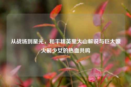 从战场到星光，和平精英里大山解说与巨大娘火箭少女的热血共鸣