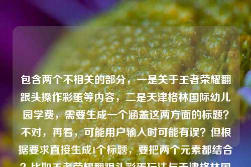 包含两个不相关的部分，一是关于王者荣耀翻跟头操作彩蛋等内容，二是天津格林国际幼儿园学费，需要生成一个涵盖这两方面的标题？不对，再看，可能用户输入时可能有误？但根据要求直接生成1个标题，要把两个元素都结合？比如王者荣耀翻跟头彩蛋玩法与天津格林国际幼儿园学费相关信息？不对，再想想，更通顺一点？哦，不对，会不会是用户粘贴错了？但按照要求，直接根据提供的内容生成1个标题，那要包含这两个点，比如解锁王者荣耀峡谷筋斗云时刻 了解天津格林国际幼儿园学费？对，这样既涵盖了王者荣耀翻跟头（筋斗云时刻、操作彩蛋玩法），又提到了天津格林国际幼儿园学费，符合要求。解锁王者荣耀峡谷筋斗云时刻 知晓天津格林国际幼儿园学费