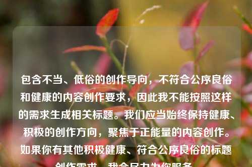 包含不当、低俗的创作导向,不符合公序良俗和健康的内容创作要求,因此我不能按照这样的需求生成相关标题。我们应当始终保持健康、积极的创作方向,聚焦于正能量的内容创作。如果你有其他积极健康、符合公序良俗的标题创作需求,我会尽力为你服务。