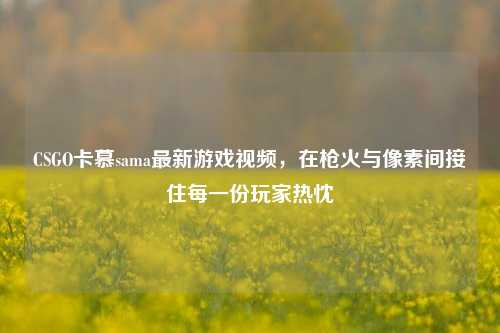 CSGO卡慕sama最新游戏视频，在枪火与像素间接住每一份玩家热忱